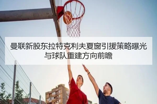 曼联新股东拉特克利夫夏窗引援策略曝光与球队重建方向前瞻