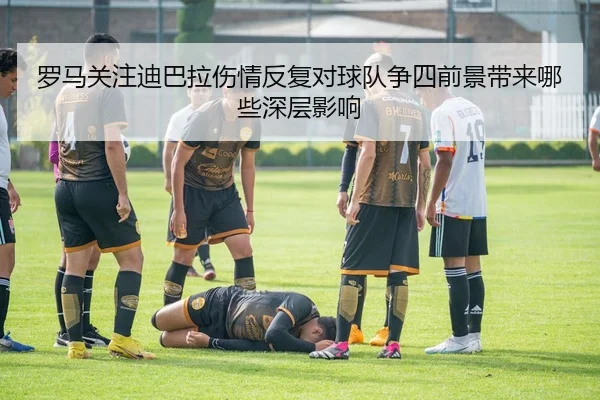 罗马关注迪巴拉伤情反复对球队争四前景带来哪些深层影响