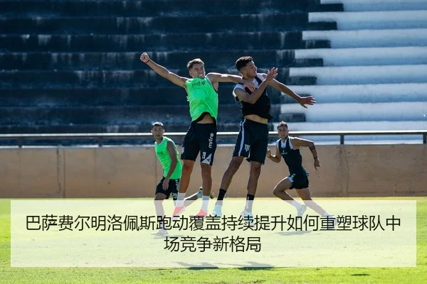 巴萨费尔明洛佩斯跑动覆盖持续提升如何重塑球队中场竞争新格局