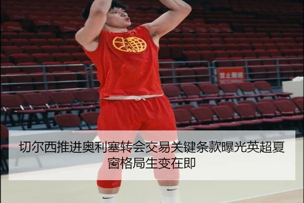 切尔西推进奥利塞转会交易关键条款曝光英超夏窗格局生变在即