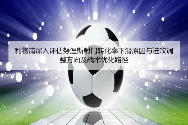 利物浦深入评估努涅斯射门转化率下滑原因与进攻调整方向及战术优化路径