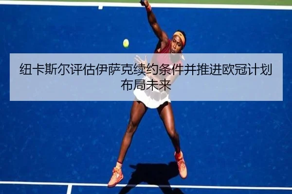 纽卡斯尔评估伊萨克续约条件并推进欧冠计划布局未来