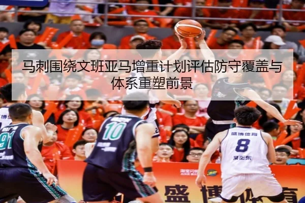 马刺围绕文班亚马增重计划评估防守覆盖与体系重塑前景