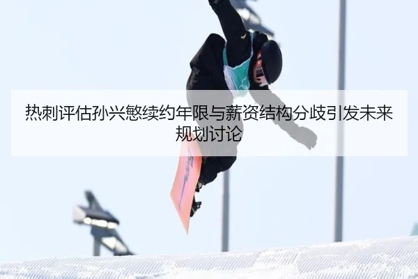 热刺评估孙兴慜续约年限与薪资结构分歧引发未来规划讨论