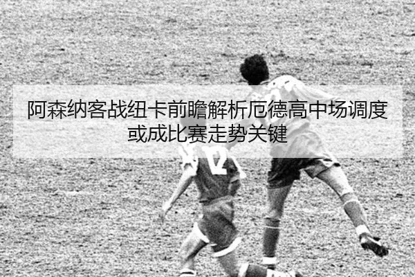 阿森纳客战纽卡前瞻解析厄德高中场调度或成比赛走势关键