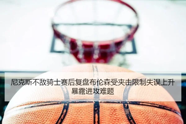 尼克斯不敌骑士赛后复盘布伦森受夹击限制失误上升暴露进攻难题