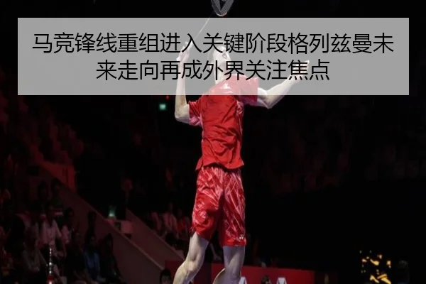 马竞锋线重组进入关键阶段格列兹曼未来走向再成外界关注焦点